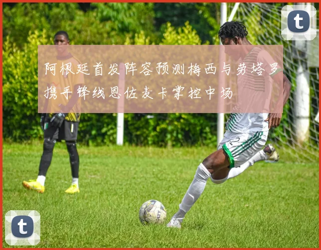 阿根廷首发阵容预测梅西与劳塔罗携手锋线恩佐麦卡掌控中场